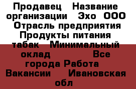 Продавец › Название организации ­ Эхо, ООО › Отрасль предприятия ­ Продукты питания, табак › Минимальный оклад ­ 27 000 - Все города Работа » Вакансии   . Ивановская обл.